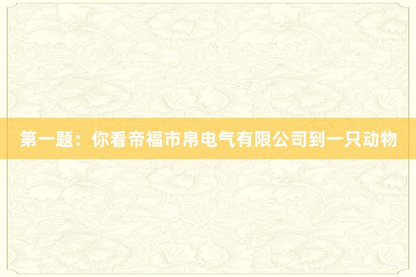 第一题：你看帝福市帛电气有限公司到一只动物